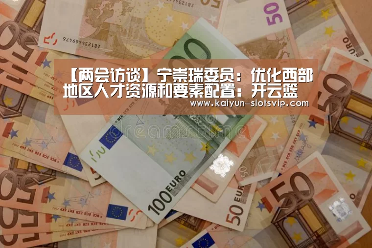 【两会访谈】宁崇瑞委员:优化西部地区人才资源和要素配置:开云篮球(图4) 开云篮球